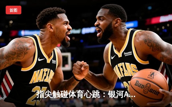 指尖触碰体育心跳：银河APP如何重塑你的观赛体验