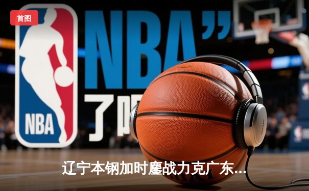 辽宁本钢加时鏖战力克广东东莞大益，赵继伟37分导演惊天逆转